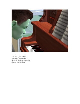 You love a piece of her
You love a piece of me
We lie in pieces on your floor
And for you we bleed
 