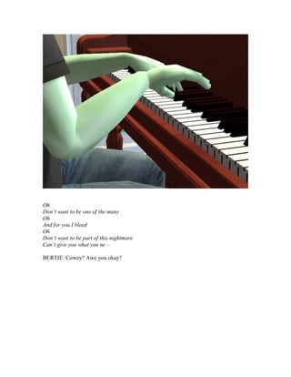 Oh
Don’t want to be one of the many
Oh
And for you I bleed
Oh
Don’t want to be part of this nightmare
Can’t give you what you ne –
BERTIE: Cowey? Awe you okay?
 