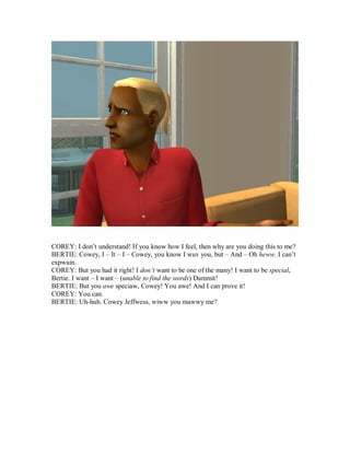 COREY: I don’t understand! If you know how I feel, then why are you doing this to me?
BERTIE: Cowey, I – It – I – Cowey, you know I wuv you, but – And – Oh heww. I can’t
expwain.
COREY: But you had it right! I don’t want to be one of the many! I want to be special,
Bertie. I want – I want – (unable to find the words) Dammit!
BERTIE: But you awe speciaw, Cowey! You awe! And I can prove it!
COREY: You can.
BERTIE: Uh-huh. Cowey Jeffwess, wiww you mawwy me?
 