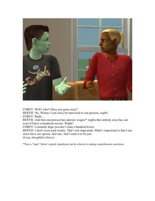 COREY: Will I what? Have you gone crazy?
BERTIE: No. Wisten: I can onwy be mawwied to one pewson, wight?
COREY: Right…
BERTIE: And that one pewson has speciaw wegaw* wights that nobody ewse has, not
even if I have a hundwed wuvers. Wight?
COREY: I certainly hope you don’t want a hundred lovers.
BERTIE: I don’t even want twenty. That’s not impowtant. What’s impowtant is that I can
onwy have one spouse. Just one. And I want it to be you.
(Long, thoughtful silence)
*That is, “legal.” Bertie’s speech impediment can be a barrier to reading comprehension sometimes.
 