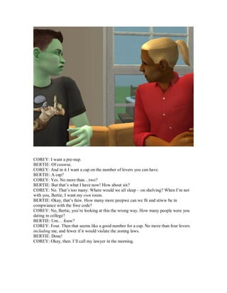COREY: I want a pre-nup.
BERTIE: Of couwse.
COREY: And in it I want a cap on the number of lovers you can have.
BERTIE: A cap?
COREY: Yes. No more than…two?
BERTIE: But that’s what I have now! How about six?
COREY: No. That’s too many. Where would we all sleep – on shelving? When I’m not
with you, Bertie, I want my own room.
BERTIE: Okay, that’s faiw. How many more peopwe can we fit and stiww be in
compwiance with the fiwe code?
COREY: No, Bertie, you’re looking at this the wrong way. How many people were you
dating in college?
BERTIE: Um… fouw?
COREY: Four. Then that seems like a good number for a cap. No more than four lovers
including me, and fewer if it would violate the zoning laws.
BERTIE: Done!
COREY: Okay, then. I’ll call my lawyer in the morning.
 