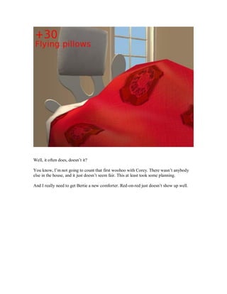 Well, it often does, doesn’t it?
You know, I’m not going to count that first woohoo with Corey. There wasn’t anybody
else in the house, and it just doesn’t seem fair. This at least took some planning.
And I really need to get Bertie a new comforter. Red-on-red just doesn’t show up well.
 