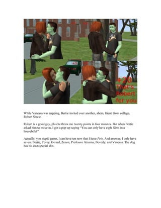 While Vanessa was napping, Bertie invited over another, ahem, friend from college,
Robert Steele.
Robert is a good guy, plus he threw me twenty points in four minutes. But when Bertie
asked him to move in, I got a pop-up saying “You can only have eight Sims in a
household.”
Actually, you stupid game, I can have ten now that I have Pets. And anyway, I only have
seven: Bertie, Corey, Gerard, Zenon, Professor Arianna, Beverly, and Vanessa. The dog
has his own special slot.
 