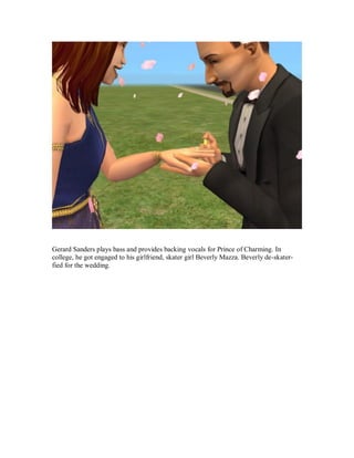 Gerard Sanders plays bass and provides backing vocals for Prince of Charming. In
college, he got engaged to his girlfriend, skater girl Beverly Mazza. Beverly de-skater-
fied for the wedding.
 