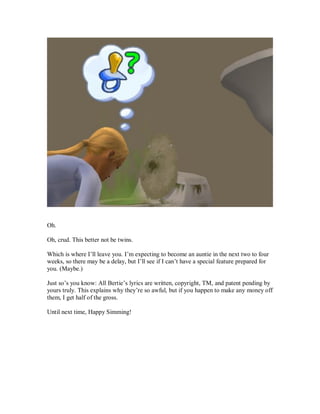 Oh.
Oh, crud. This better not be twins.
Which is where I’ll leave you. I’m expecting to become an auntie in the next two to four
weeks, so there may be a delay, but I’ll see if I can’t have a special feature prepared for
you. (Maybe.)
Just so’s you know: All Bertie’s lyrics are written, copyright, TM, and patent pending by
yours truly. This explains why they’re so awful, but if you happen to make any money off
them, I get half of the gross.
Until next time, Happy Simming!
 