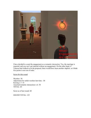 I have decided to count the engagement as a romantic interaction. Yes, the marriage is
required, and you can’t get married without an engagement. On the other hand, if
Vanessa had walked in on the proposal, there would have been another slapfest, so I think
five points is not out of order.
Score for this round
Woohoo: 30
Adjustment for unfair woohoo last time: -30
Kissing x 7: 35
Assorted romantic interactions x 6: 30
TOTAL: 65
Score as of last round: 60
GRAND TOTAL: 125
 