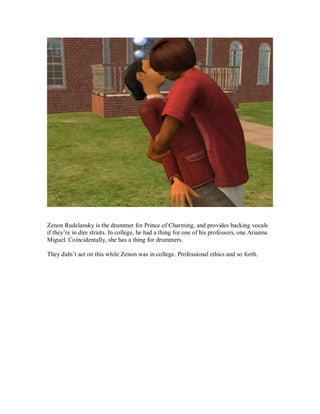 Zenon Rudelansky is the drummer for Prince of Charming, and provides backing vocals
if they’re in dire straits. In college, he had a thing for one of his professors, one Arianna
Miguel. Coincidentally, she has a thing for drummers.
They didn’t act on this while Zenon was in college. Professional ethics and so forth.
 