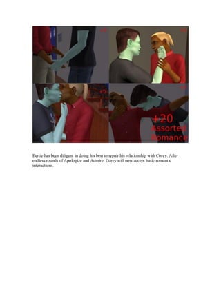 Bertie has been diligent in doing his best to repair his relationship with Corey. After
endless rounds of Apologize and Admire, Corey will now accept basic romantic
interactions.
 