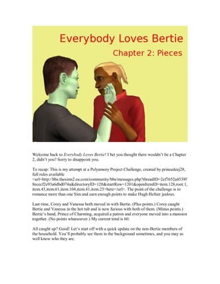 Welcome back to Everybody Loves Bertie! I bet you thought there wouldn’t be a Chapter
2, didn’t you? Sorry to disappoint you.
To recap: This is my attempt at a Polyamory Project Challenge, created by princedeej28,
full rules available
<url=http://bbs.thesims2.ea.com/community/bbs/messages.php?threadID=2ef7652a4539f
8ececf2e93a6dbd074a&directoryID=128&startRow=1201&openItemID=item.128,root.1,
item.43,item.61,item.104,item.41,item.23>here</url>. The point of the challenge is to
romance more than one Sim and earn enough points to make Hugh Hefner jealous.
Last time, Corey and Vanessa both moved in with Bertie. (Plus points.) Corey caught
Bertie and Vanessa in the hot tub and is now furious with both of them. (Minus points.)
Bertie’s band, Prince of Charming, acquired a patron and everyone moved into a mansion
together. (No points whatsoever.) My current total is 60.
All caught up? Good! Let’s start off with a quick update on the non-Bertie members of
the household. You’ll probably see them in the background sometimes, and you may as
well know who they are.
 