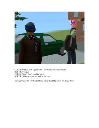 COREY: We had such a good date, I just had to leave you flowers.
BERTIE: Cowey!
COREY: What? Don’t you like roses?
BERTIE: Wiww you just get back in the caw?
No negative points for this, but there really should be some, don’t you think?
 