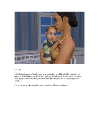 So, yeah.
Little Bertie became a Toddler, and he seems to be a good blend of his parents. I get
points if the kid Grows Up Well, but I honestly don’t know if he did or not. Does that
even apply to Baby-into-Toddler? Babies have no Aspirations, so I can’t see how it
could...
I’m not going to take the points at this transition. That seems fairest.
 
