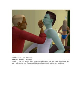 COREY: You – you Ottomas!
BERTIE: We have a pwe-nup!
COREY: Yes. Yes, we do. And I sleep right above you! And how come she gets the bed
and I only get the car? That gearshift gets really personal, and not in a good way!
 