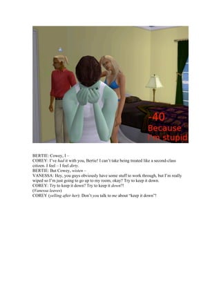 BERTIE: Cowey, I –
COREY: I’ve had it with you, Bertie! I can’t take being treated like a second-class
citizen. I feel – I feel dirty.
BERTIE: But Cowey, wisten –
VANESSA: Hey, you guys obviously have some stuff to work through, but I’m really
wiped so I’m just going to go up to my room, okay? Try to keep it down.
COREY: Try to keep it down? Try to keep it down?!
(Vanessa leaves)
COREY (yelling after her): Don’t you talk to me about “keep it down”!
 