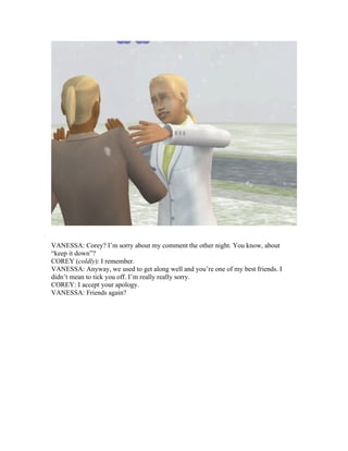 VANESSA: Corey? I’m sorry about my comment the other night. You know, about
“keep it down”?
COREY (coldly): I remember.
VANESSA: Anyway, we used to get along well and you’re one of my best friends. I
didn’t mean to tick you off. I’m really really sorry.
COREY: I accept your apology.
VANESSA: Friends again?
 
