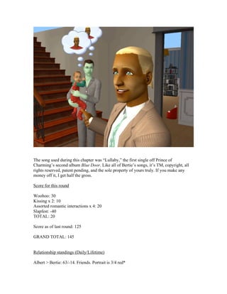 The song used during this chapter was “Lullaby,” the first single off Prince of
Charming’s second album Blue Door. Like all of Bertie’s songs, it’s TM, copyright, all
rights reserved, patent pending, and the sole property of yours truly. If you make any
money off it, I get half the gross.
Score for this round
Woohoo: 30
Kissing x 2: 10
Assorted romantic interactions x 4: 20
Slapfest: -40
TOTAL: 20
Score as of last round: 125
GRAND TOTAL: 145
Relationship standings (Daily/Lifetime)
Albert > Bertie: 63/-14. Friends. Portrait is 3/4 red*
 