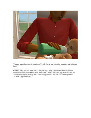 Vanessa wasted no time in handing off Little Bertie and going for pancakes and a bubble
bath.
COREY: Hey, cut her some slack. She just had a baby – I think she’s entitled to let
someone else do the work for a bit. And I don’t mind. This little guy is awful cute. (to
Albert) Aren’t you, monkey butt? Huh? Are you cute? Are you? Of course you are!
ALBERT: (giant belch)
 