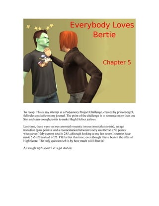 To recap: This is my attempt at a Polyamory Project Challenge, created by princedeej28,
full rules available on my journal. The point of the challenge is to romance more than one
Sim and earn enough points to make Hugh Hefner jealous.
Last time, there were various assorted romantic interactions (plus points), an age
transition (plus points), and a reconciliation between Coery and Bertie. (No points
whatsoever.) My current total is 285, although looking at my last score I seem to have
made 5x5=20 instead of 25. I’ll fix that this time, even though I have beaten the official
High Score. The only question left is by how much will I beat it?
All caught up? Good! Let’s get started.
 