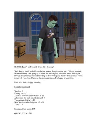 BERTIE: I don’t undewstand. What did I do wong?
Well, Bertie, you’ll probably need some serious thought on that one. I’ll leave you to it.
In the meantime, I am going to sit down and have a good hard think about how to get
through this challenge without resorting to strawberry juice. I don’t think Corey’s Furios
meter will ever clear. If anyone has any suggestions, I’m happy to hear them.
Until next time – Happy Simming!
Score for this round
Woohoo: 0
Kissing x 4: 20
Assorted romantic interactions x 2: 10
Adjustment for math error last round: 5
Traumatized child x 1: -10
Non-Woohoo-related slapfest x 2: -20
TOTAL: 5
Score as of last round: 285
GRAND TOTAL: 290
 