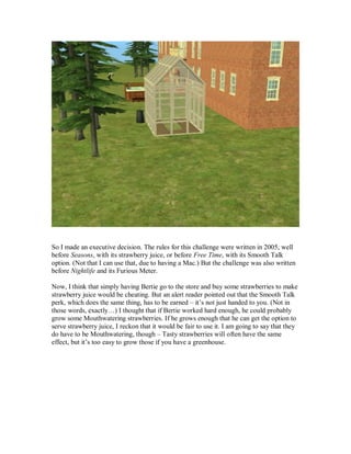 So I made an executive decision. The rules for this challenge were written in 2005, well
before Seasons, with its strawberry juice, or before Free Time, with its Smooth Talk
option. (Not that I can use that, due to having a Mac.) But the challenge was also written
before Nightlife and its Furious Meter.
Now, I think that simply having Bertie go to the store and buy some strawberries to make
strawberry juice would be cheating. But an alert reader pointed out that the Smooth Talk
perk, which does the same thing, has to be earned – it’s not just handed to you. (Not in
those words, exactly…) I thought that if Bertie worked hard enough, he could probably
grow some Mouthwatering strawberries. If he grows enough that he can get the option to
serve strawberry juice, I reckon that it would be fair to use it. I am going to say that they
do have to be Mouthwatering, though – Tasty strawberries will often have the same
effect, but it’s too easy to grow those if you have a greenhouse.
 