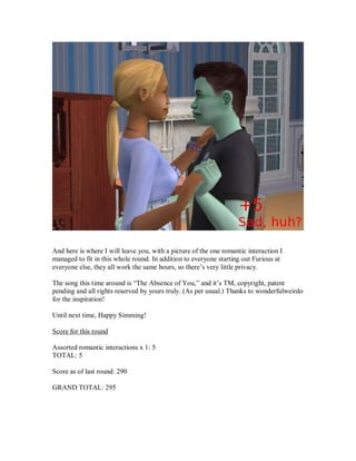 And here is where I will leave you, with a picture of the one romantic interaction I
managed to fit in this whole round. In addition to everyone starting out Furious at
everyone else, they all work the same hours, so there’s very little privacy.
The song this time around is “The Absence of You,” and it’s TM, copyright, patent
pending and all rights reserved by yours truly. (As per usual.) Thanks to wonderfulweirdo
for the inspiration!
Until next time, Happy Simming!
Score for this round
Assorted romantic interactions x 1: 5
TOTAL: 5
Score as of last round: 290
GRAND TOTAL: 295
 