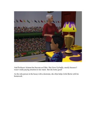 And Professor Arianna has become an Elder. She Grew Up badly, mostly because I
wasn’t really paying attention to her meter. But she looks good!
As the only person in the house with a doctorate, she often helps Little Bertie with his
homework.
 