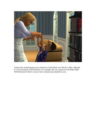 Vanessa has started paying more attention to Little Bertie now that he’s older, although
it’s not necessarily useful attention. For example, this was supposed to be Help Albert
With Homework. But it is nice to have someone pay attention to you.
 