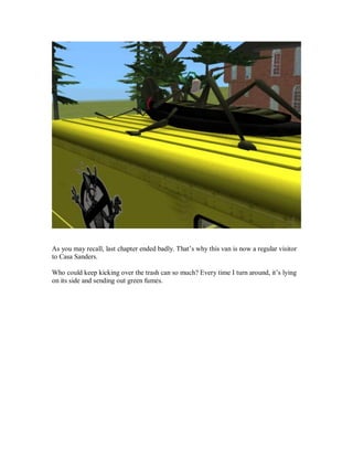 As you may recall, last chapter ended badly. That’s why this van is now a regular visitor
to Casa Sanders.
Who could keep kicking over the trash can so much? Every time I turn around, it’s lying
on its side and sending out green fumes.
 