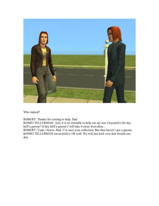 Who indeed?
ROBERT: Thanks for coming to help, Dad.
KOMEI TELLERMAN: Ach, it is no trrrouble to help out my son. (hopefully) Do dey
haff a gnome? If dey haff a gnome I will take it away from dem…
ROBERT: Yeah, I know, Dad. I’ve seen your collection. But they haven’t got a gnome.
KOMEI TELLERMAN (mournfully): Oh well. We will just kick over deir trrrash can,
den.
 