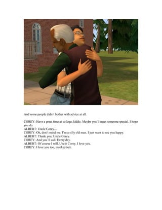 And some people didn’t bother with advice at all.
COREY: Have a great time at college, kiddo. Maybe you’ll meet someone special. I hope
you do.
ALBERT: Uncle Corey…
COREY: Oh, don’t mind me. I’m a silly old man. I just want to see you happy.
ALBERT: Thank you, Uncle Corey.
COREY: And you’ll call. Every day.
ALBERT: Of course I will, Uncle Corey. I love you.
COREY: I love you too, monkeybutt.
 