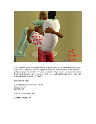 And that should do it for this time around. If you want to follow Albert’s time in college
in any sort of detail (read: almost negligible detail), he’ll eventually be folded into the
college chapters for Already in Progress, available in the Fictional Stories forum over on
Boolprop. [/shameless self-promotion] I’ll throw a couple tidbits in here, too – after all, I
still get points if he Grows Up Well.
Score for this round
Assorted romantic interactions x 8: 40
Woohoo x 2: 60
TOTAL: 100
Score as of last round: 360
GRAND TOTAL: 460
 