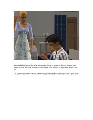 Vanessa had to Teach Albert To Study again. (Believe it or not, she was the one who
taught him the first time around.) Albert gained a fair number of aspiration points for it,
too.
I’m glad to see that the rebuild didn’t damage either party’s tendency to make great faces.
 