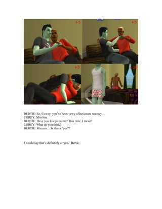 BERTIE: So, Cowey, you’ve been vewy affectionate watewy…
COREY: Mm-hm.
BERTIE: Have you fowgiven me? This time, I mean?
COREY: What do you think?
BERTIE: Mmmm… Is that a “yes”?
I would say that’s definitely a “yes,” Bertie.
 