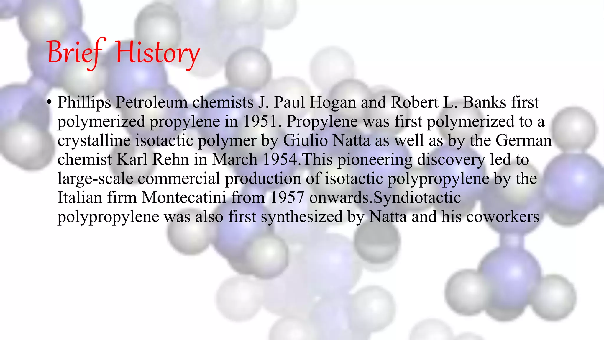 Brief History
• Phillips Petroleum chemists J. Paul Hogan and Robert L. Banks first
polymerized propylene in 1951. Propylene was first polymerized to a
crystalline isotactic polymer by Giulio Natta as well as by the German
chemist Karl Rehn in March 1954.This pioneering discovery led to
large-scale commercial production of isotactic polypropylene by the
Italian firm Montecatini from 1957 onwards.Syndiotactic
polypropylene was also first synthesized by Natta and his coworkers
 
