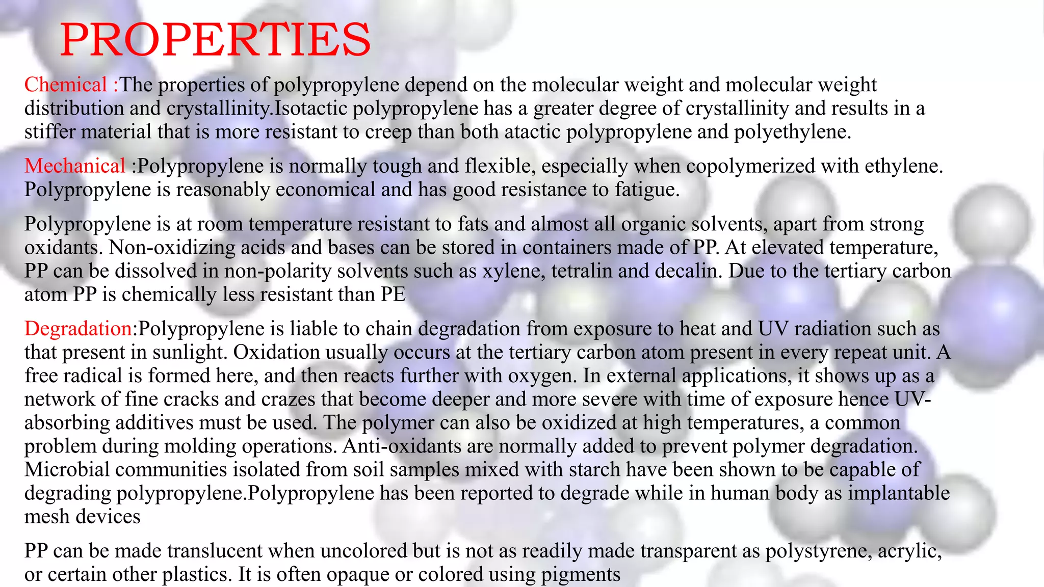 PROPERTIES
Chemical :The properties of polypropylene depend on the molecular weight and molecular weight
distribution and crystallinity.Isotactic polypropylene has a greater degree of crystallinity and results in a
stiffer material that is more resistant to creep than both atactic polypropylene and polyethylene.
Mechanical :Polypropylene is normally tough and flexible, especially when copolymerized with ethylene.
Polypropylene is reasonably economical and has good resistance to fatigue.
Polypropylene is at room temperature resistant to fats and almost all organic solvents, apart from strong
oxidants. Non-oxidizing acids and bases can be stored in containers made of PP. At elevated temperature,
PP can be dissolved in non-polarity solvents such as xylene, tetralin and decalin. Due to the tertiary carbon
atom PP is chemically less resistant than PE
Degradation:Polypropylene is liable to chain degradation from exposure to heat and UV radiation such as
that present in sunlight. Oxidation usually occurs at the tertiary carbon atom present in every repeat unit. A
free radical is formed here, and then reacts further with oxygen. In external applications, it shows up as a
network of fine cracks and crazes that become deeper and more severe with time of exposure hence UV-
absorbing additives must be used. The polymer can also be oxidized at high temperatures, a common
problem during molding operations. Anti-oxidants are normally added to prevent polymer degradation.
Microbial communities isolated from soil samples mixed with starch have been shown to be capable of
degrading polypropylene.Polypropylene has been reported to degrade while in human body as implantable
mesh devices
PP can be made translucent when uncolored but is not as readily made transparent as polystyrene, acrylic,
or certain other plastics. It is often opaque or colored using pigments
 
