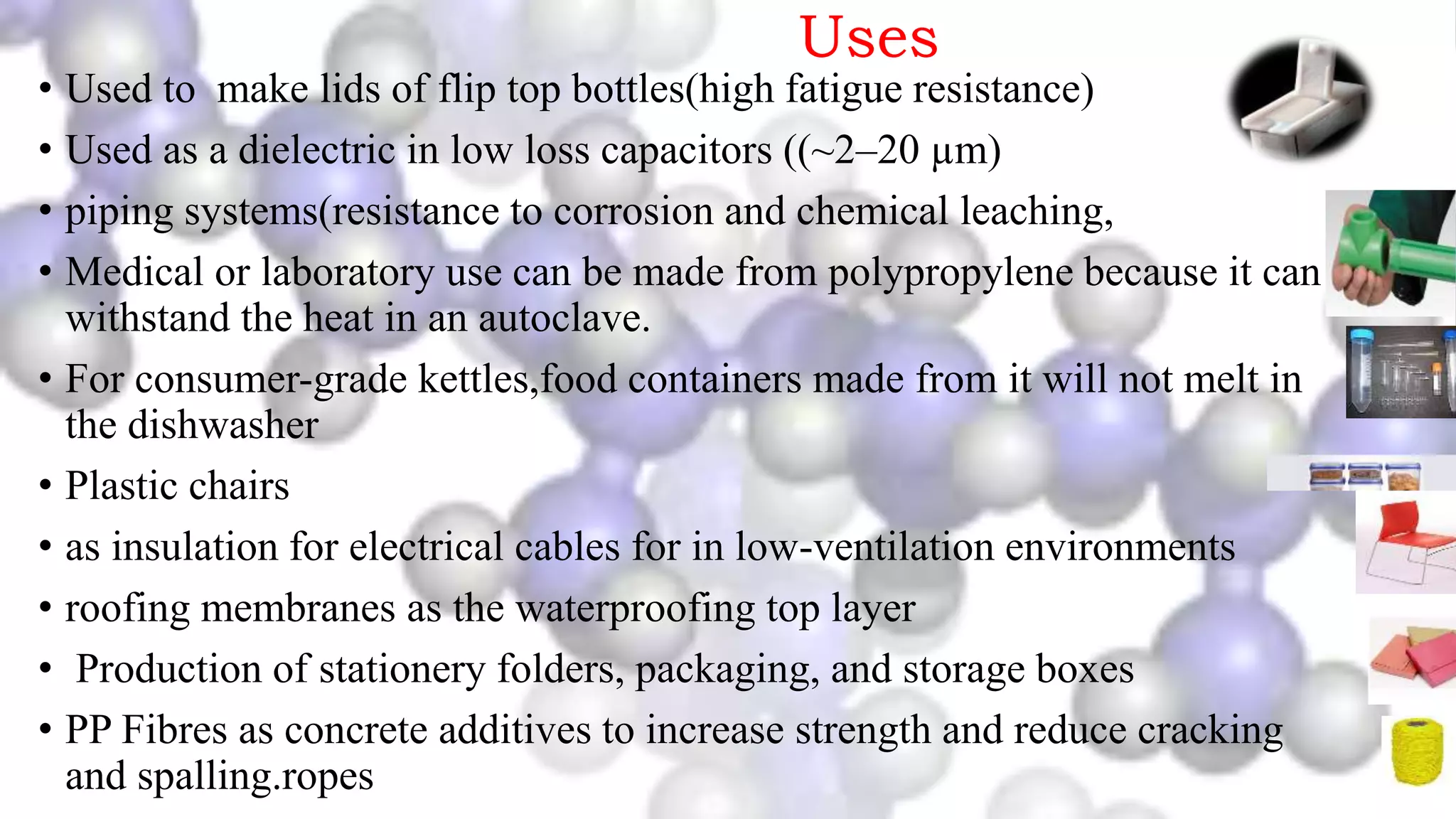 Uses
• Used to make lids of flip top bottles(high fatigue resistance)
• Used as a dielectric in low loss capacitors ((~2–20 µm)
• piping systems(resistance to corrosion and chemical leaching,
• Medical or laboratory use can be made from polypropylene because it can
withstand the heat in an autoclave.
• For consumer-grade kettles,food containers made from it will not melt in
the dishwasher
• Plastic chairs
• as insulation for electrical cables for in low-ventilation environments
• roofing membranes as the waterproofing top layer
• Production of stationery folders, packaging, and storage boxes
• PP Fibres as concrete additives to increase strength and reduce cracking
and spalling.ropes
 