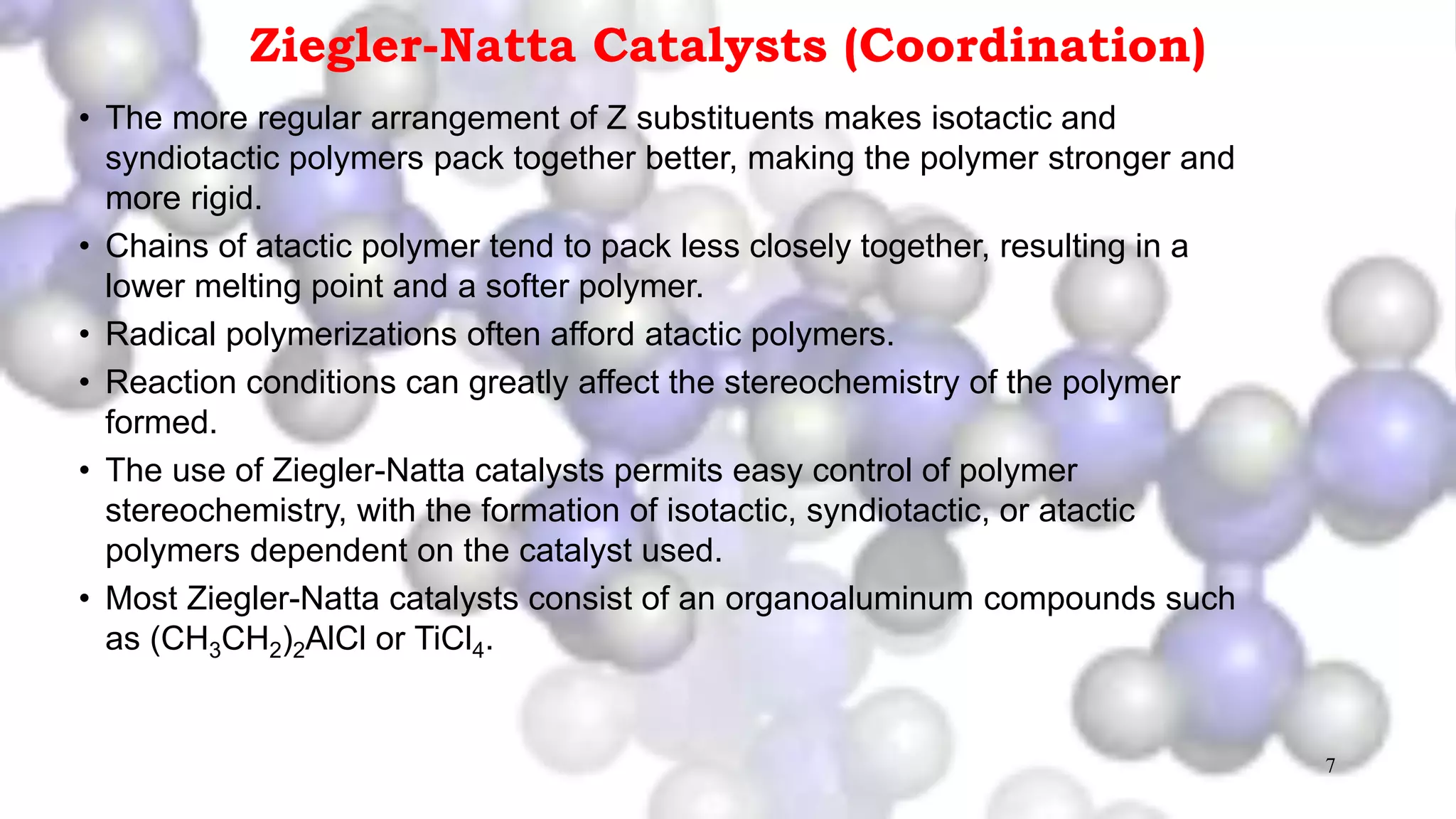 7
Ziegler-Natta Catalysts (Coordination)
• The more regular arrangement of Z substituents makes isotactic and
syndiotactic polymers pack together better, making the polymer stronger and
more rigid.
• Chains of atactic polymer tend to pack less closely together, resulting in a
lower melting point and a softer polymer.
• Radical polymerizations often afford atactic polymers.
• Reaction conditions can greatly affect the stereochemistry of the polymer
formed.
• The use of Ziegler-Natta catalysts permits easy control of polymer
stereochemistry, with the formation of isotactic, syndiotactic, or atactic
polymers dependent on the catalyst used.
• Most Ziegler-Natta catalysts consist of an organoaluminum compounds such
as (CH3CH2)2AlCl or TiCl4.
 