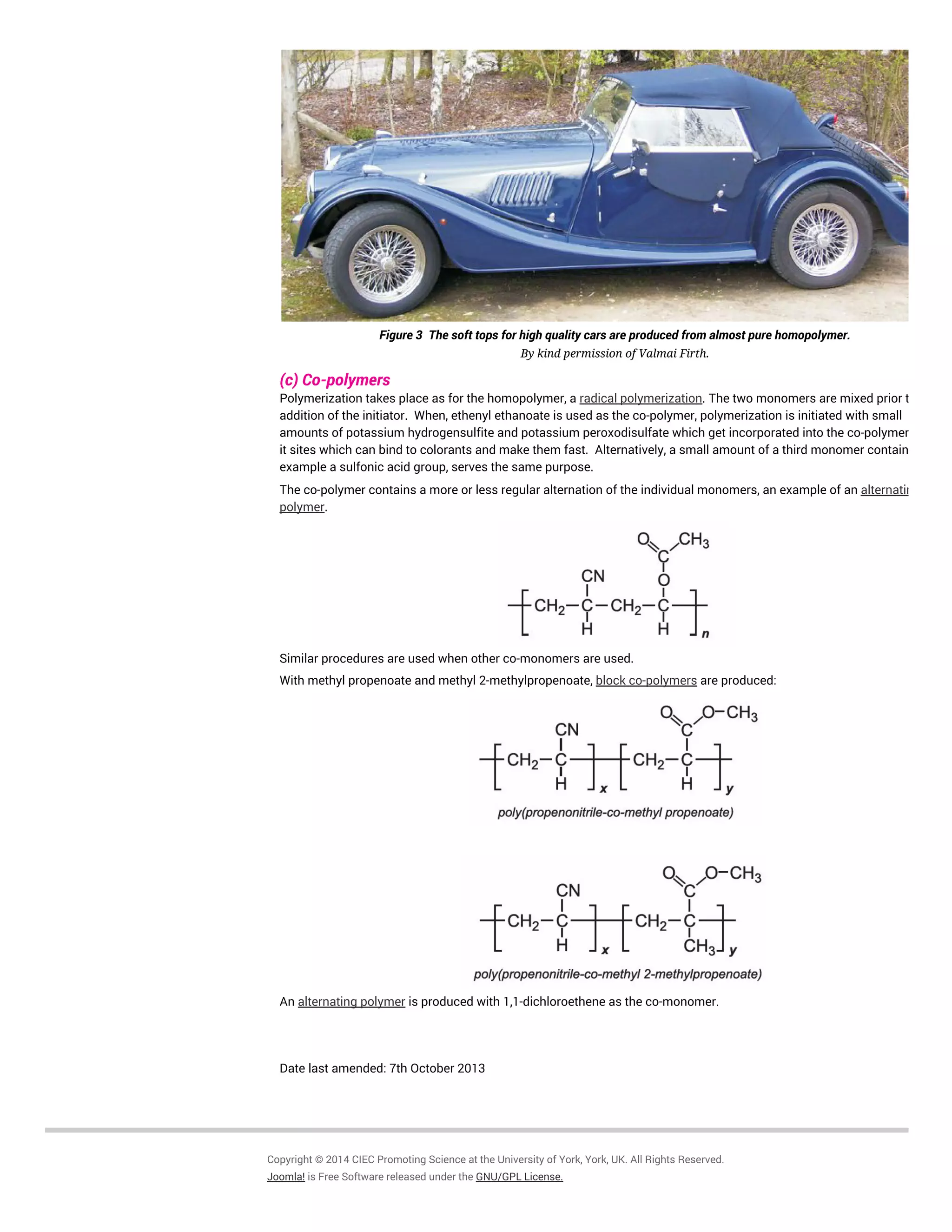 Figure 3 The soft tops for high quality cars are produced from almost pure homopolymer.
By kind permission of Valmai Firth.
(c) Co-polymers
Polymerization takes place as for the homopolymer, a radical polymerization. The two monomers are mixed prior to
addition of the initiator. When, ethenyl ethanoate is used as the co-polymer, polymerization is initiated with small
amounts of potassium hydrogensulfite and potassium peroxodisulfate which get incorporated into the co-polymer, giving
it sites which can bind to colorants and make them fast. Alternatively, a small amount of a third monomer containing, for
example a sulfonic acid group, serves the same purpose.
The co-polymer contains a more or less regular alternation of the individual monomers, an example of an alternating co-
polymer.
Similar procedures are used when other co-monomers are used.
With methyl propenoate and methyl 2-methylpropenoate, block co-polymers are produced:
An alternating polymer is produced with 1,1-dichloroethene as the co-monomer.
Date last amended: 7th October 2013
Copyright © 2014 CIEC Promoting Science at the University of York, York, UK. All Rights Reserved.
Joomla! is Free Software released under the GNU/GPL License.
 