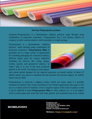 The best Polypropylene product
Summary-Polypropylene is a thermoplastic addition polymer made through using
combination of propylene monomers. Polypropylene has a low density relative as
compare to other common plastics which translates to weight savings.
Polypropylene is a thermoplastic “addition
polymer” made through using combination of
propylene monomers. Polypropylene films is
generally use in a huge variety of applications
for including packaging for consumer products,
different plastic parts for various industries
including the devices like living hinges,
textiles, special, and automotive industry. In
today’s date it is one of the most produced
plastics in the world. According to some reports
and current global demand for the material generates an annual market of about 45
million metric tons and it is estimated that the demand will increase approx. 62 million
metric tons by 2020.
Polypropylene is relatively a slippery surface which can surely make it a possible
substitute for plastics like Acetal according to low friction applications like gears or for
use as a contact point for furniture. Even a negative aspect of this kind of quality is that
it can be difficult to bond Polypropylene films to other surfaces (i.e. it is not adhere
well to certain glues that work fine with other plastics and sometimes has to be welded
 