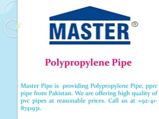 Polypropylene Pipe
Master Pipe is providing Polypropylene Pipe, pprc
pipe from Pakistan. We are offering high quality of
pvc pipes at reasonable prices. Call us at +92-41-
8741931.
 