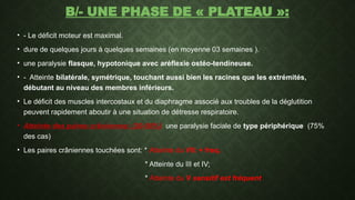 B/- UNE PHASE DE « PLATEAU »:
• - Le déficit moteur est maximal.
• dure de quelques jours à quelques semaines (en moyenne 03 semaines ).
• une paralysie flasque, hypotonique avec aréflexie ostéo-tendineuse.
• - Atteinte bilatérale, symétrique, touchant aussi bien les racines que les extrémités,
débutant au niveau des membres inférieurs.
• Le déficit des muscles intercostaux et du diaphragme associé aux troubles de la déglutition
peuvent rapidement aboutir à une situation de détresse respiratoire.
• Atteinte des paires crâniennes: (30-50%) une paralysie faciale de type périphérique (75%
des cas)
• Les paires crâniennes touchées sont: * Atteinte du VII: + freq.
* Atteinte du III et IV;
* Atteinte du V sensitif est fréquent
 