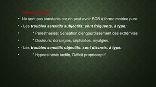 • Troubles sensitifs:
• Ne sont pas constants car on peut avoir SGB à forme motrice pure.
• - Les troubles sensitifs subjectifs: sont fréquents, à type:
• * Paresthésies; Sensation d’engourdissement des extrémités
• * Douleurs: dorsalgies, céphalées, myalgies.
• - Les troubles sensitifs objectifs: sont discrets, à type:
• * Hypoesthésie tactile, Déficit proprioceptif
 