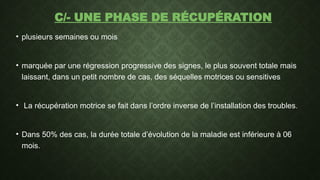 C/- UNE PHASE DE RÉCUPÉRATION
• plusieurs semaines ou mois
• marquée par une régression progressive des signes, le plus souvent totale mais
laissant, dans un petit nombre de cas, des séquelles motrices ou sensitives
• La récupération motrice se fait dans l’ordre inverse de l’installation des troubles.
• Dans 50% des cas, la durée totale d’évolution de la maladie est inférieure à 06
mois.
 