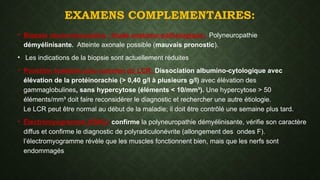 EXAMENS COMPLEMENTAIRES:
• Biopsie neuro-musculaire : étude anatomo-pathologique: Polyneuropathie
démyélinisante. Atteinte axonale possible (mauvais pronostic).
• Les indications de la biopsie sont actuellement réduites
• Ponction lombaire pour examen du LCR: Dissociation albumino-cytologique avec
élévation de la protéinorachie (> 0,40 g/l à plusieurs g/l) avec élévation des
gammaglobulines, sans hypercytose (éléments < 10/mm³). Une hypercytose > 50
éléments/mm³ doit faire reconsidérer le diagnostic et rechercher une autre étiologie.
Le LCR peut être normal au début de la maladie; il doit être contrôlé une semaine plus tard.
• Électromyogramme (EMG): confirme la polyneuropathie démyélinisante, vérifie son caractère
diffus et confirme le diagnostic de polyradiculonévrite (allongement des ondes F).
l’électromyogramme révèle que les muscles fonctionnent bien, mais que les nerfs sont
endommagés
 