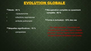 EVOLUTION GLOBALE
Décès : 05 %
• - dysautonomie
• -infections respiratoires
• -embolie pulmonaire
Séquelles significatives : 15 %
• -paraparésie
Récupération complète ou quasiment
complète : 80 %
Forme à rechute(s) : 03% des cas
• En règle générale, l’évolution est
d’autant plus favorable que le malade
est jeune, que les signes sont modérés
et que la phase de plateau est courte.
 