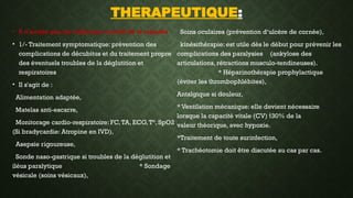 THERAPEUTIQUE:
• Il n’existe pas de traitement curatif de la maladie
• 1/- Traitement symptomatique: prévention des
complications de décubitus et du traitement propre
des éventuels troubles de la déglutition et
respiratoires
• Il s'agit de :
Alimentation adaptée,
Matelas anti-escarre,
Monitorage cardio-respiratoire: FC,TA, ECG,T°, SpO2
(Si bradycardie: Atropine en IVD),
Asepsie rigoureuse,
Sonde naso-gastrique si troubles de la déglutition et
iléus paralytique * Sondage
vésicale (soins vésicaux),
Soins oculaires (prévention d‘ulcère de cornée),
kinésithérapie: est utile dès le début pour prévenir les
complications des paralysies (ankylose des
articulations, rétractions musculo-tendineuses).
* Héparinothérapie prophylactique
(éviter les thrombophlébites),
Antalgique si douleur,
* Ventilation mécanique: elle devient nécessaire
lorsque la capacité vitale (CV) 30% de la
valeur théorique, avec hypoxie.
*Traitement de toute surinfection,
* Trachéotomie doit être discutée au cas par cas.
 