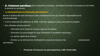 • 2/- Traitement spécifique: Deux traitements principaux, permettent de limiter le processus et de limiter
la sévérité du syndrome.
• La plasmaphérèse (ou Echanges plasmatiques):
épurer le plasma des auto-anticorps et des complexes immuns qui seraient responsables de la
symptomatologie.
• C’est le traitement de référence du SGB, il doit être appliqué le plus précocément possible.
• Son utilisation précoce permet :
- Diminution de la durée de la phase aigue de la maladie,
- Diminution du pourcentage de sujet nécessitant la ventilation mécanique,
- La reprise rapide de la marche,
- D’éviter ou de diminuer les manifestations dysautonomiques et les complications
secondaires.
• Protocole: 04 séances de plasmaphérèse à 48h d’intervalle.
 
