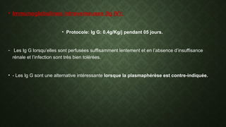 • Immunoglobulines intraveineuses (Ig IV):
• Protocole: Ig G: 0,4g/Kg/j pendant 05 jours.
- Les Ig G lorsqu’elles sont perfusées suffisamment lentement et en l’absence d’insuffisance
rénale et l’infection sont très bien tolérées.
• - Les Ig G sont une alternative intéressante lorsque la plasmaphérèse est contre-indiquée.
 