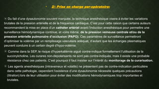 • 2/- Prise en charge per-opératoire:
 Du fait d’une dysautonomie souvent marquée, la technique anesthésique visera à éviter les variations
brutales de la pression artérielle et de la fréquence cardiaque. C’est pour cette raison que certains auteurs
recommandent la mise en place d’un cathéter artériel avant l’induction anesthésique pour permettre une
surveillance hémodynamique continue, et voire même, de la pression veineuse centrale et/ou de la
pression artérielle pulmonaire d’occlusion (PAPO). Ces paramètres de surveillance permettront
d’optimiser la volémie par un remplissage vasculaire adéquat, d’autant que les échanges plasmatiques
peuvent conduire à un certain degré d’hypo-volémie.
 Comme dans la SEP, le risque d’hyperkaliémie aiguë contre-indique formellement l’utilisation de la
succinylcholine. Les curares non-dépolarisants ne sont pas contre-indiqués, mais il existe une probable
résistance chez ces patients. C’est pourquoi il faut insister sur l’intérêt du monitorage de la curarisation.
 Les agents anesthésiques (intraveineux et volatils) ne présentent pas de contre-indication particulière
dans cette pathologie, cependant l’existence d’une dysautonomie nécessite quelques précautions
(titration) lors de leur utilisation pour éviter des modifications hémodynamiques trop importantes et
brutales.
 