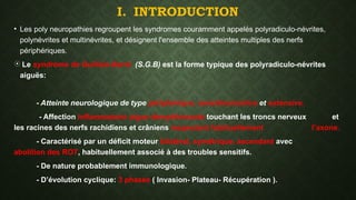 I. INTRODUCTION
• Les poly neuropathies regroupent les syndromes couramment appelés polyradiculo-névrites,
polynévrites et multinévrites, et désignent l'ensemble des atteintes multiples des nerfs
périphériques.
 Le syndrome de Guillain-Barré (S.G.B) est la forme typique des polyradiculo-névrites
aiguës:
- Atteinte neurologique de type périphérique, sensitivomotrice et extensive.
- Affection inflammatoire aigue démyélinisante touchant les troncs nerveux et
les racines des nerfs rachidiens et crâniens respectant habituellement l’axone.
- Caractérisé par un déficit moteur bilatéral, symétrique, ascendant avec
abolition des ROT, habituellement associé à des troubles sensitifs.
- De nature probablement immunologique.
- D’évolution cyclique: 3 phases ( Invasion- Plateau- Récupération ).
 
