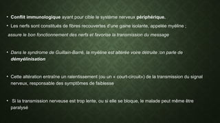 • Conflit immunologique ayant pour cible le système nerveux périphérique.
• Les nerfs sont constitués de fibres recouvertes d’une gaine isolante, appelée myéline ;
assure le bon fonctionnement des nerfs et favorise la transmission du message
• Dans le syndrome de Guillain-Barré, la myéline est altérée voire détruite :on parle de
démyélinisation
• Cette altération entraîne un ralentissement (ou un « court-circuit») de la transmission du signal
nerveux, responsable des symptômes de faiblesse
• Si la transmission nerveuse est trop lente, ou si elle se bloque, le malade peut même être
paralysé
 